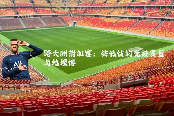 跨大洲附加赛：被低估的竞技变量与地理博弈